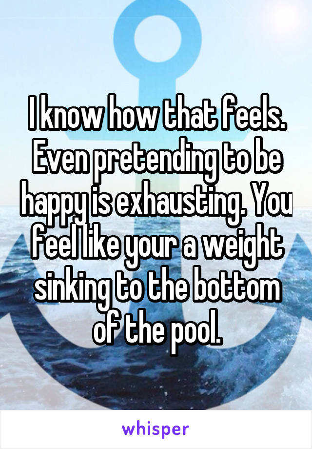 I know how that feels. Even pretending to be happy is exhausting. You feel like your a weight sinking to the bottom of the pool.