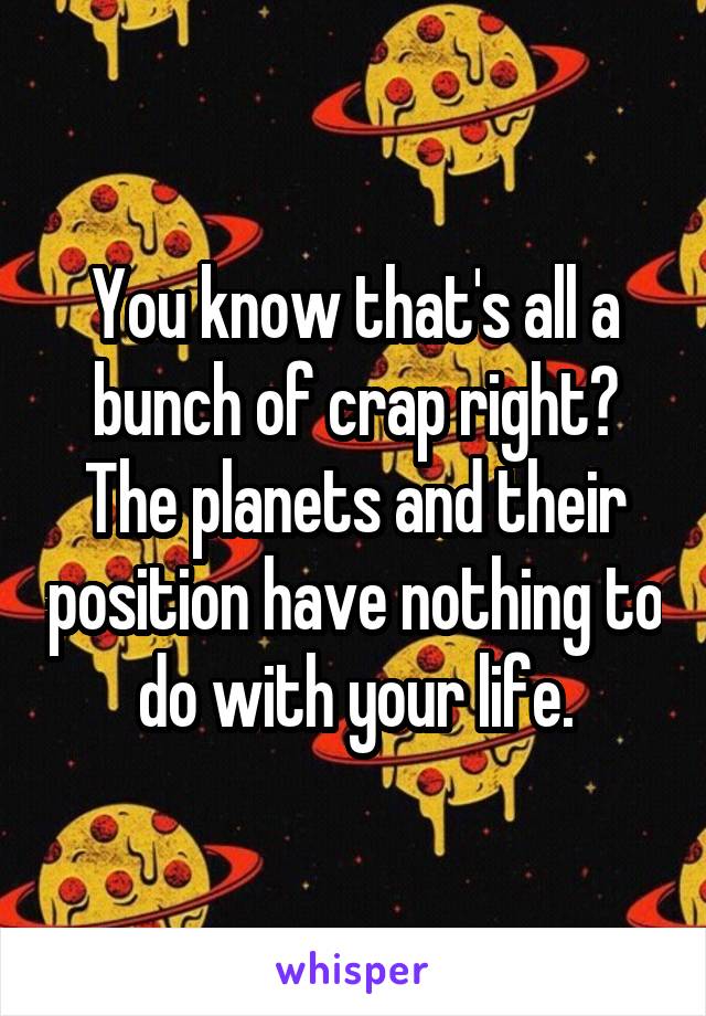 You know that's all a bunch of crap right? The planets and their position have nothing to do with your life.