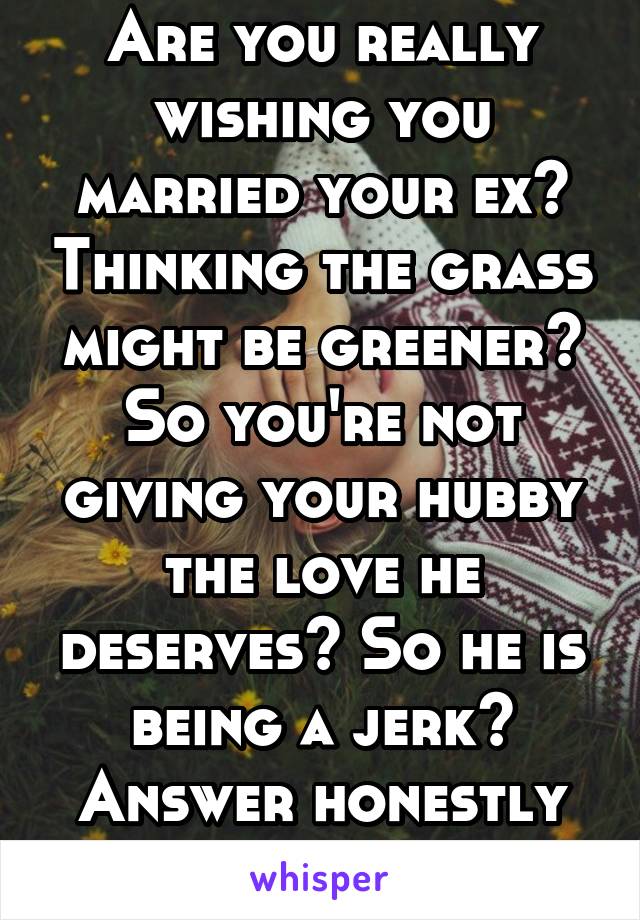 Are you really wishing you married your ex? Thinking the grass might be greener? So you're not giving your hubby the love he deserves? So he is being a jerk? Answer honestly before you leave