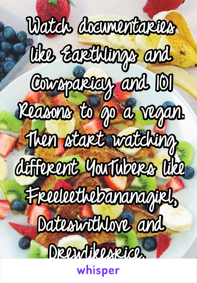 Watch documentaries like Earthlings and Cowsparicy and 101 Reasons to go a vegan. Then start watching different YouTubers like Freeleethebananagirl, Dateswithlove and Drewlikesrice. 