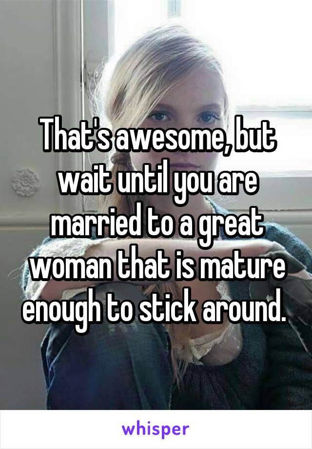 That's awesome, but wait until you are married to a great woman that is mature enough to stick around. 