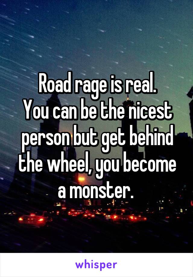 Road rage is real.
You can be the nicest person but get behind the wheel, you become a monster. 