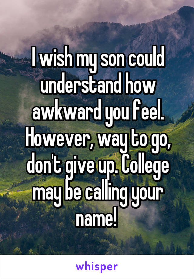 I wish my son could understand how awkward you feel. However, way to go, don't give up. College may be calling your name! 