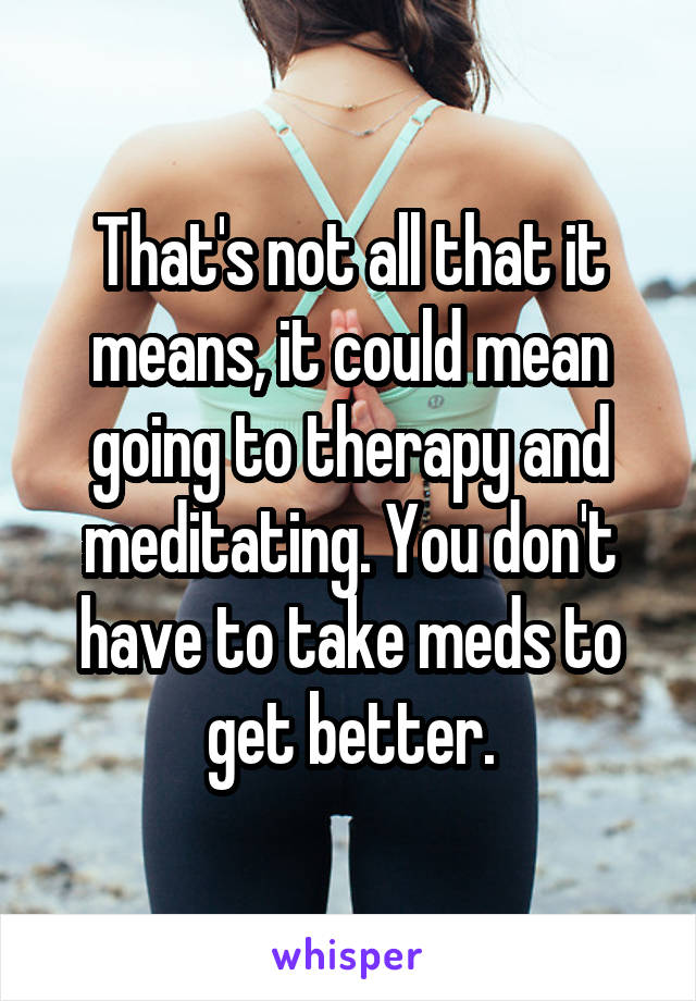 That's not all that it means, it could mean going to therapy and meditating. You don't have to take meds to get better.