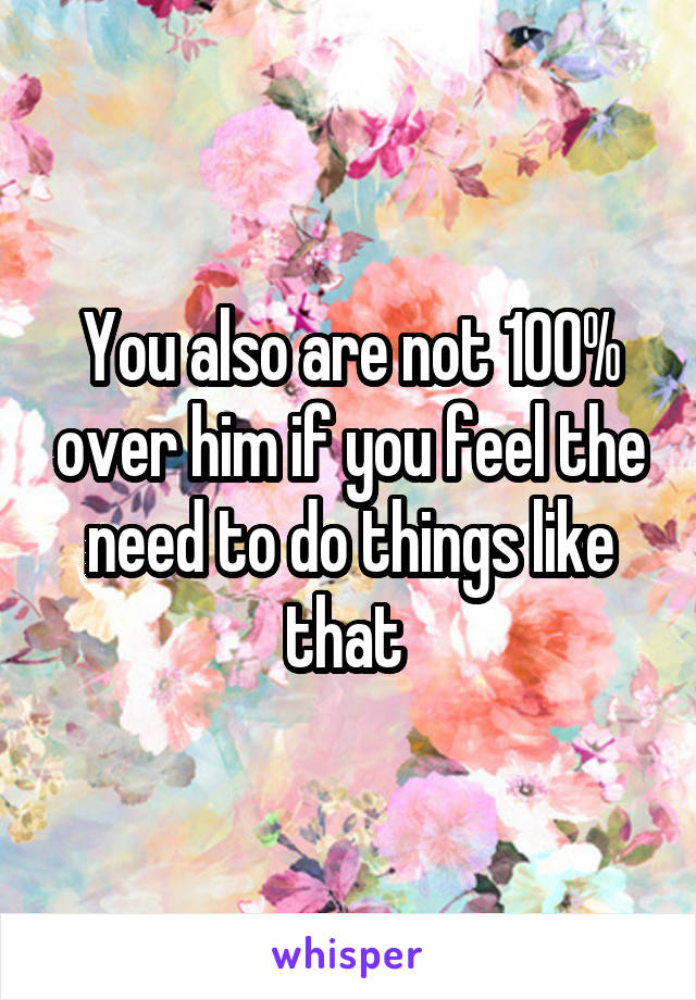 You also are not 100% over him if you feel the need to do things like that 