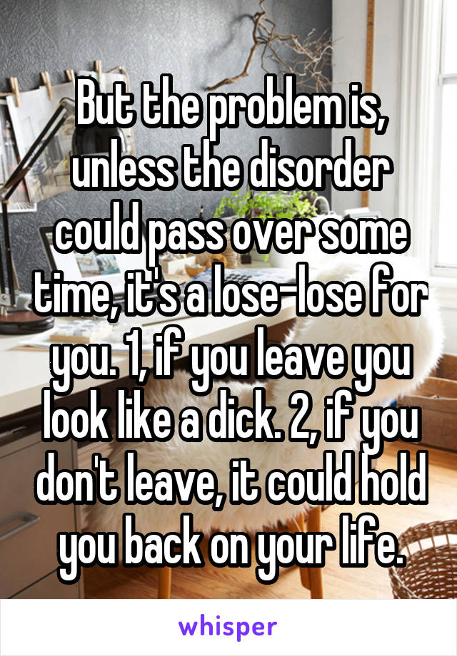 But the problem is, unless the disorder could pass over some time, it's a lose-lose for you. 1, if you leave you look like a dick. 2, if you don't leave, it could hold you back on your life.