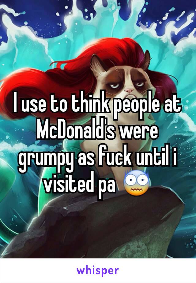 I use to think people at McDonald's were grumpy as fuck until i visited pa 😨