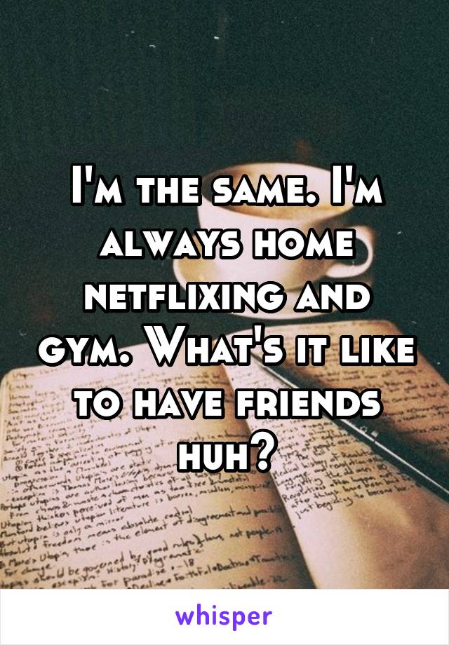 I'm the same. I'm always home netflixing and gym. What's it like to have friends huh?