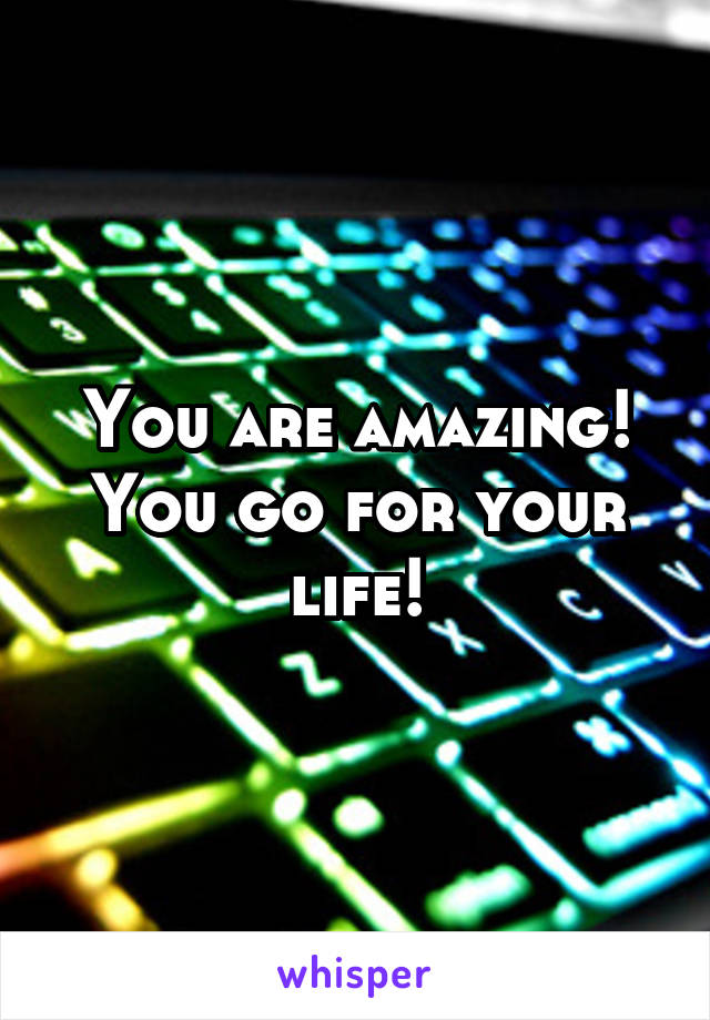 You are amazing! You go for your life!