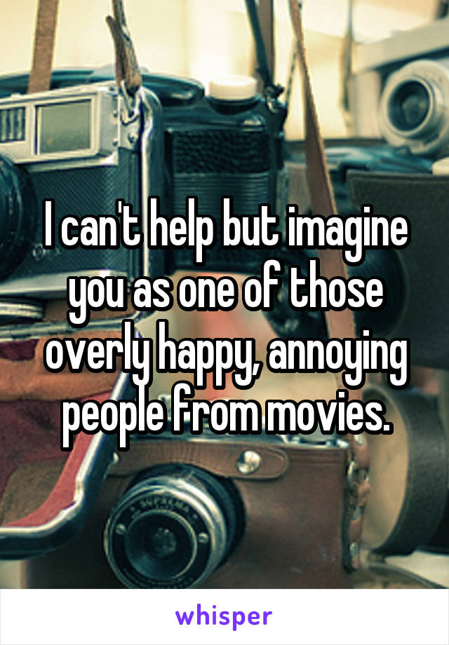 I can't help but imagine you as one of those overly happy, annoying people from movies.