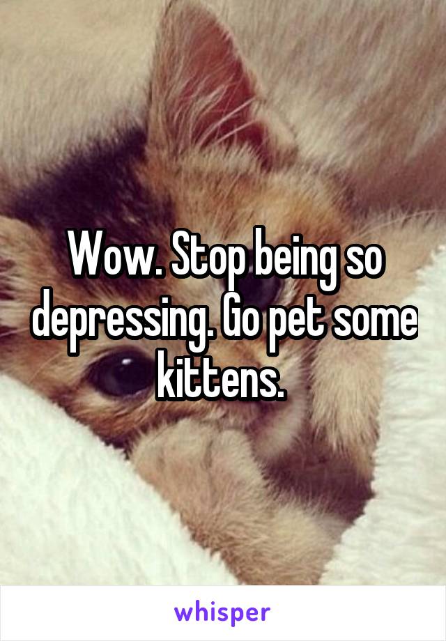 Wow. Stop being so depressing. Go pet some kittens. 