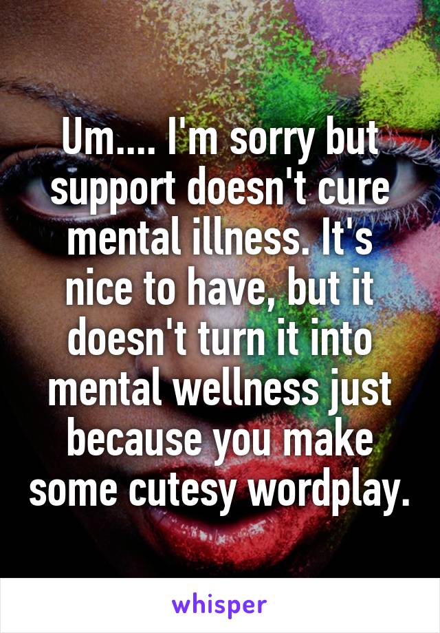 Um.... I'm sorry but support doesn't cure mental illness. It's nice to have, but it doesn't turn it into mental wellness just because you make some cutesy wordplay.