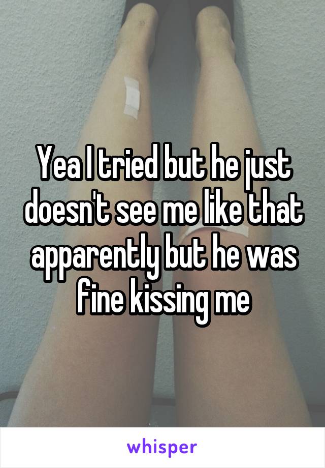 Yea I tried but he just doesn't see me like that apparently but he was fine kissing me