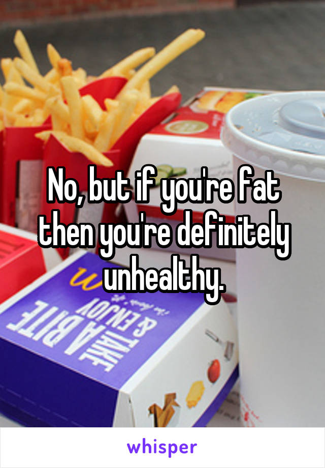 No, but if you're fat then you're definitely unhealthy.