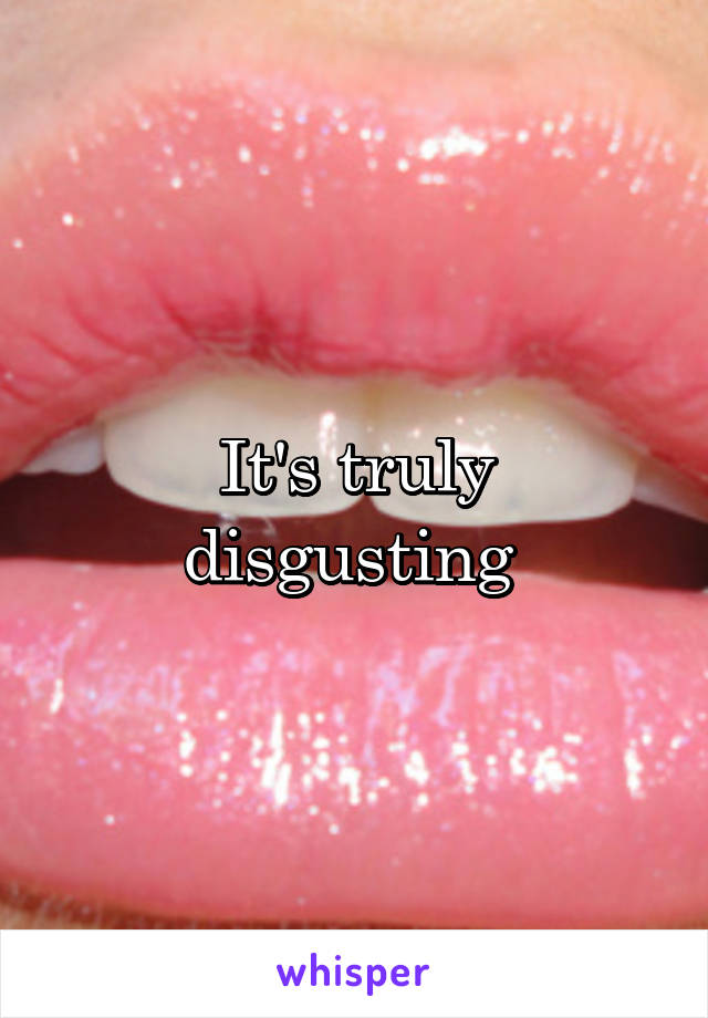 It's truly disgusting 