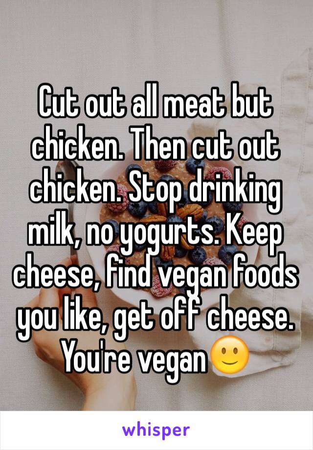Cut out all meat but chicken. Then cut out chicken. Stop drinking milk, no yogurts. Keep cheese, find vegan foods you like, get off cheese. You're vegan🙂