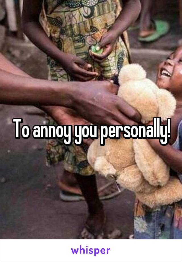To annoy you personally!