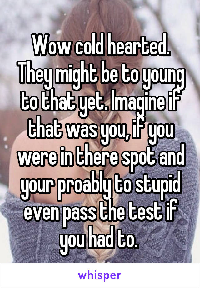 Wow cold hearted. They might be to young to that yet. Imagine if that was you, if you were in there spot and your proably to stupid even pass the test if you had to. 