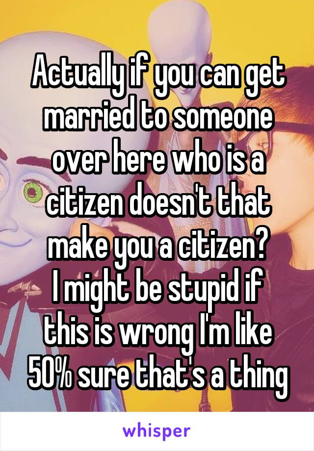 Actually if you can get married to someone over here who is a citizen doesn't that make you a citizen?
I might be stupid if this is wrong I'm like 50% sure that's a thing