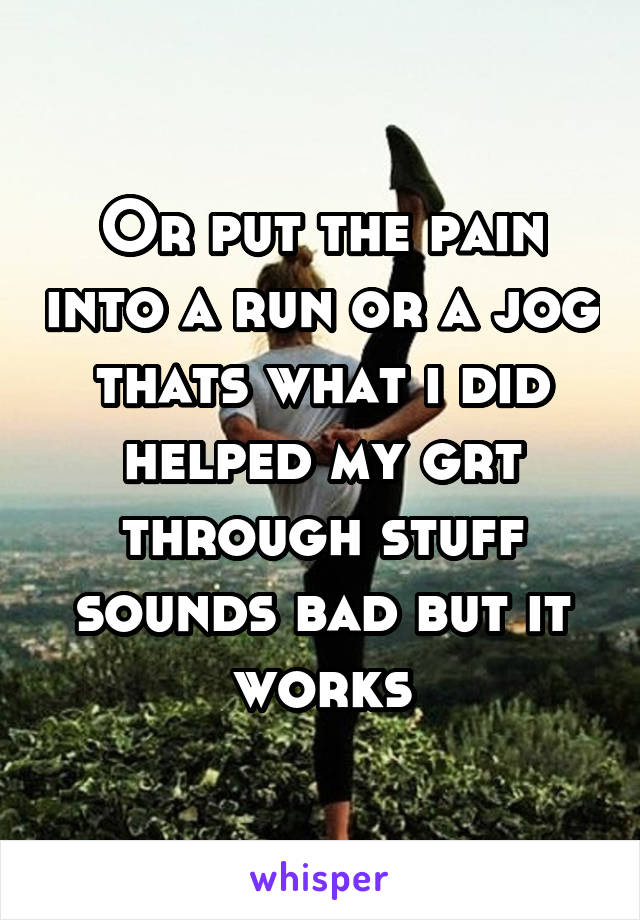 Or put the pain into a run or a jog thats what i did helped my grt through stuff sounds bad but it works