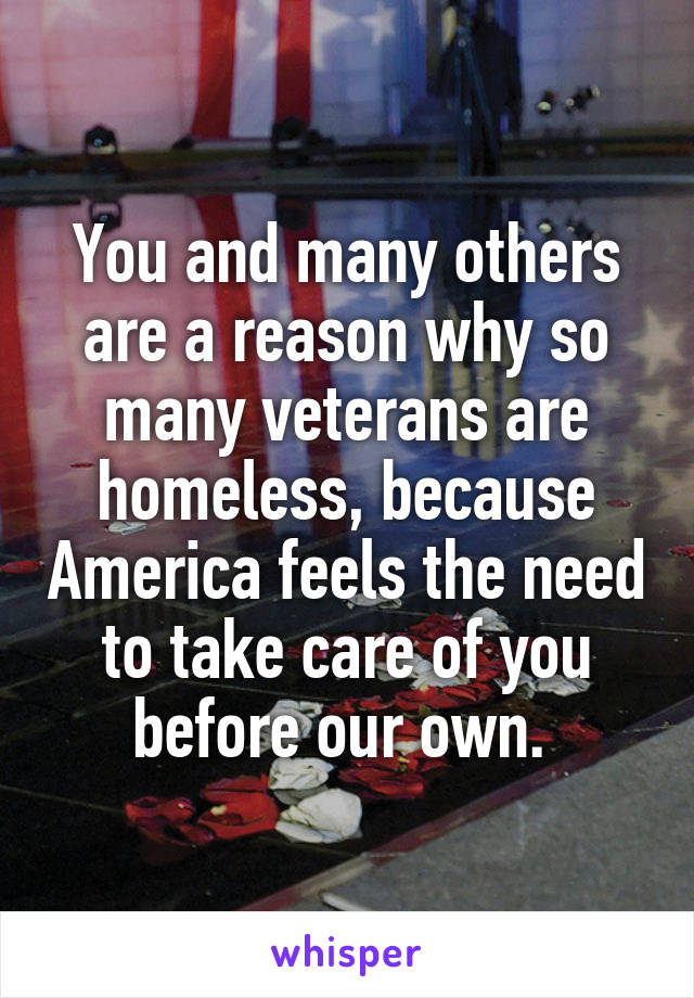 You and many others are a reason why so many veterans are homeless, because America feels the need to take care of you before our own. 