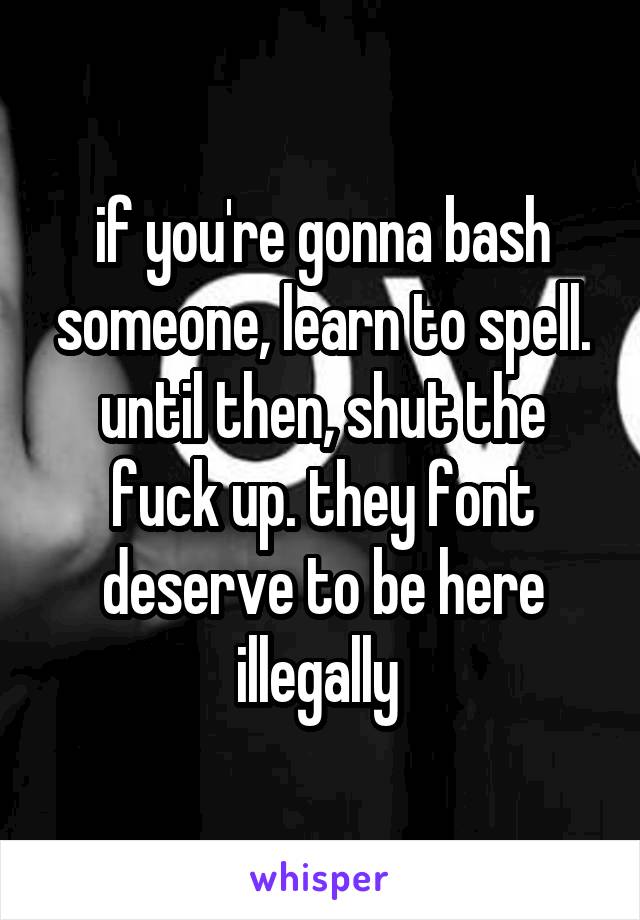 if you're gonna bash someone, learn to spell. until then, shut the fuck up. they font deserve to be here illegally 