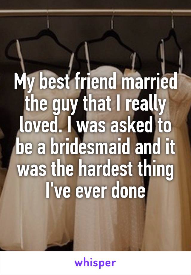 My best friend married the guy that I really loved. I was asked to be abridesmaid and it was the hardest thing I