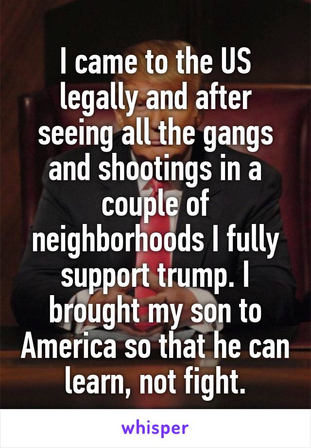 I came to the US legally and after seeing all the gangs and shootings in a couple of neighborhoods I fully support trump. I brought my son to America so that he can learn, not fight.
