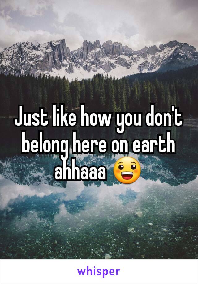 Just like how you don't belong here on earth ahhaaa 😀