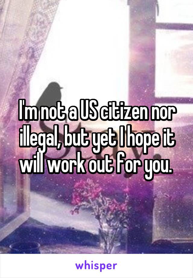 I'm not a US citizen nor illegal, but yet I hope it will work out for you. 