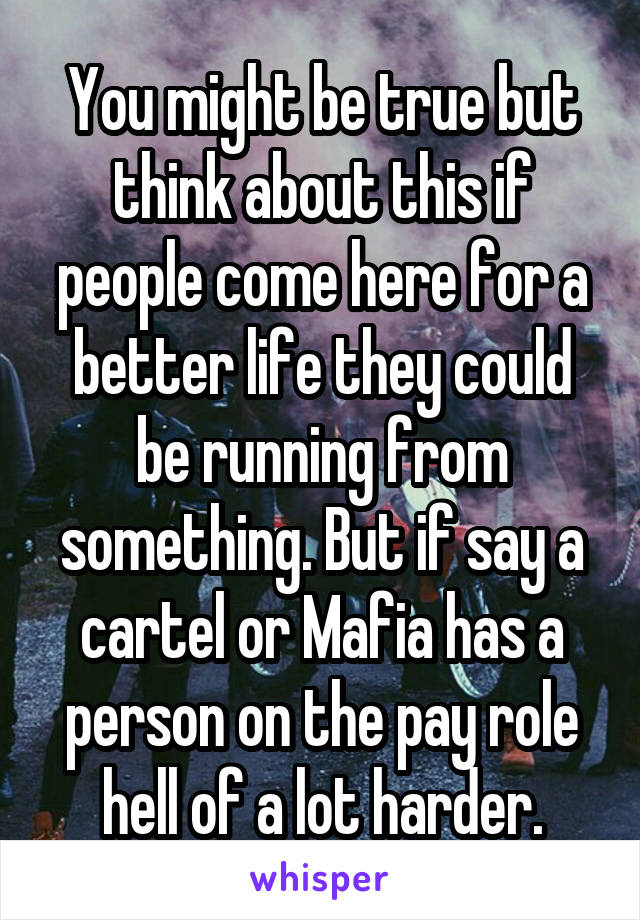 You might be true but think about this if people come here for a better life they could be running from something. But if say a cartel or Mafia has a person on the pay role hell of a lot harder.