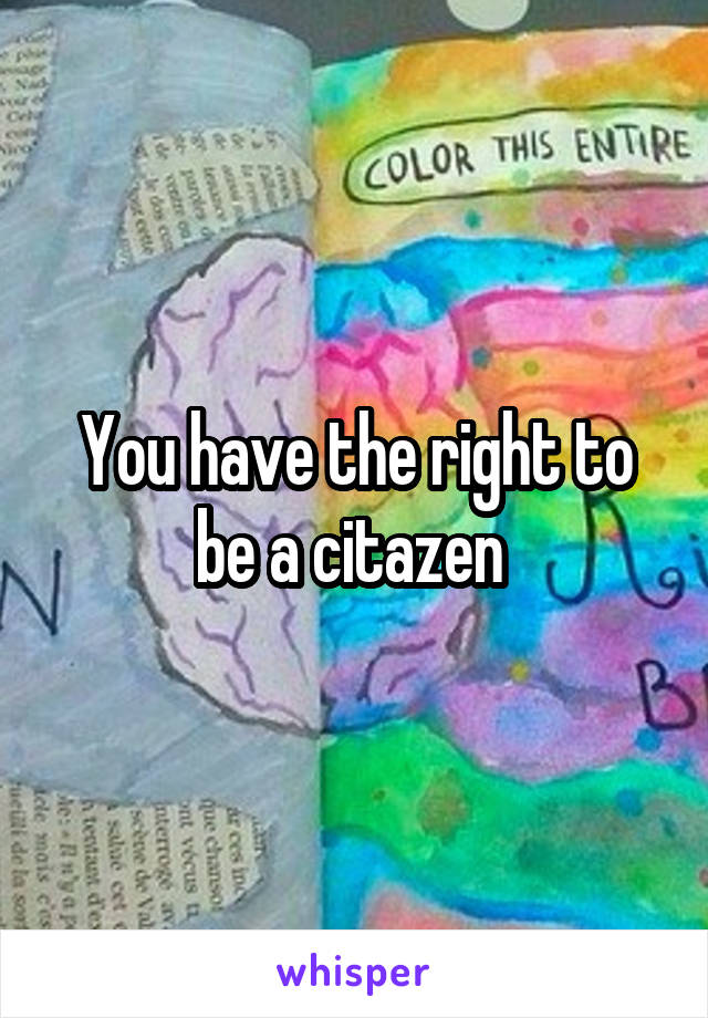 You have the right to be a citazen 