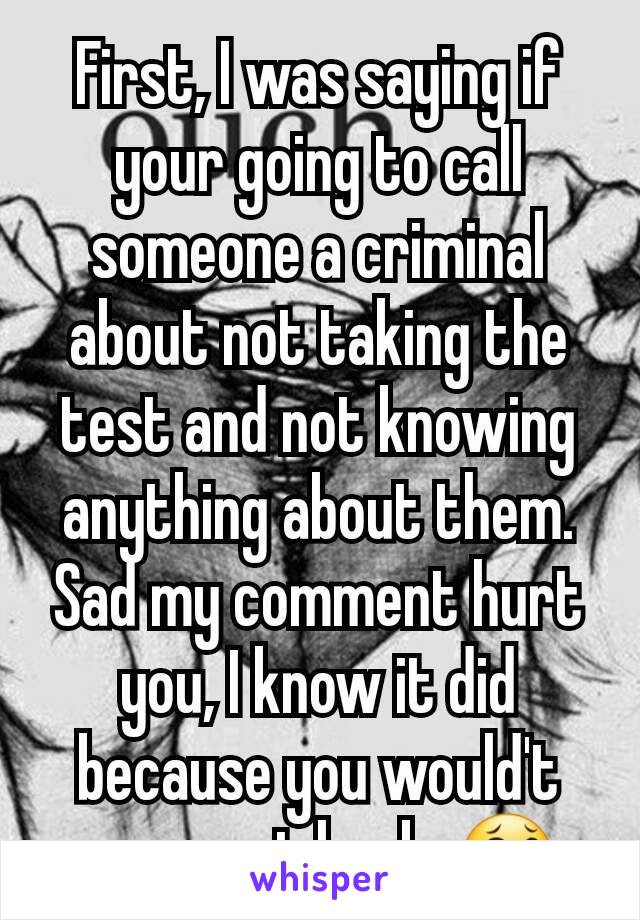 First, I was saying if your going to call someone a criminal about not taking the test and not knowing anything about them. Sad my comment hurt you, I know it did because you would't comment back. 😂