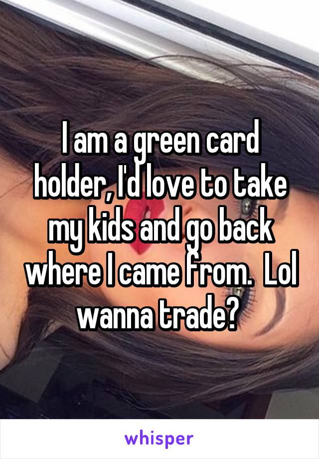 I am a green card holder, I'd love to take my kids and go back where I came from.  Lol wanna trade? 