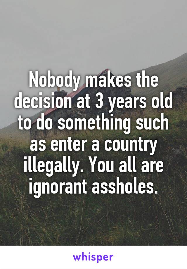 Nobody makes the decision at 3 years old to do something such as enter a country illegally. You all are ignorant assholes.