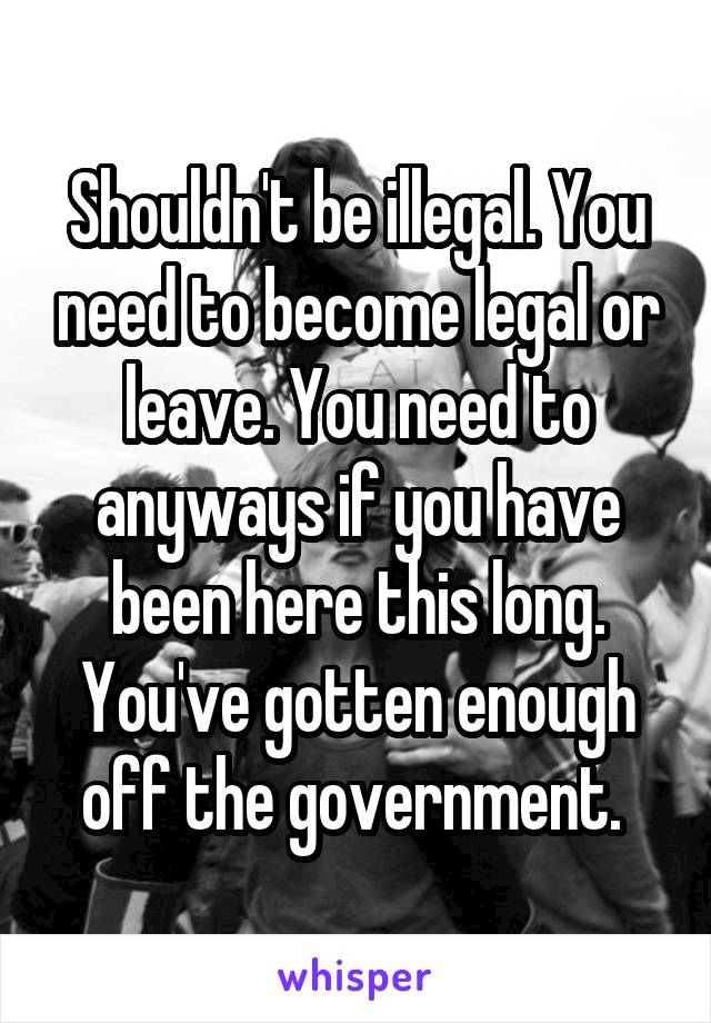 Shouldn't be illegal. You need to become legal or leave. You need to anyways if you have been here this long. You've gotten enough off the government. 