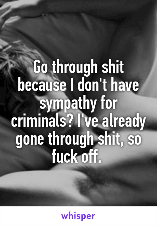 Go through shit because I don't have sympathy for criminals? I've already gone through shit, so fuck off. 