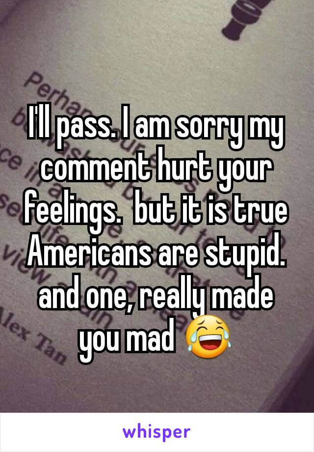 I'll pass. I am sorry my comment hurt your feelings.  but it is true Americans are stupid. and one, really made you mad 😂