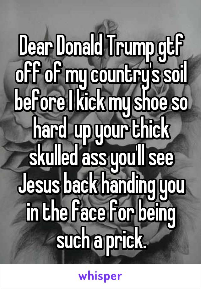 Dear Donald Trump gtf off of my country's soil before I kick my shoe so hard  up your thick skulled ass you'll see Jesus back handing you in the face for being such a prick.