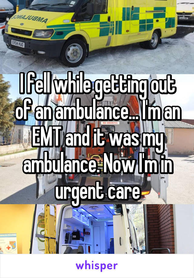 I fell while getting out of an ambulance... I'm an EMT and it was my ambulance. Now I'm in urgent care