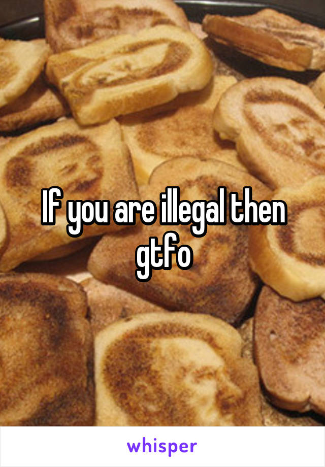 If you are illegal then gtfo