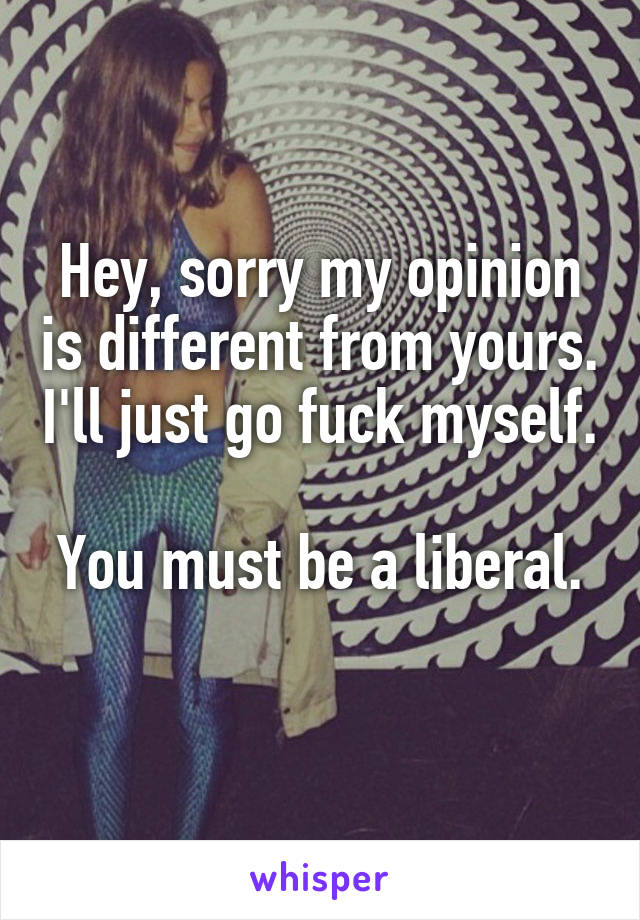 Hey, sorry my opinion is different from yours. I'll just go fuck myself.

You must be a liberal. 