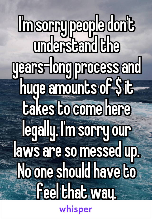 I'm sorry people don't understand the years-long process and huge amounts of $ it takes to come here legally. I'm sorry our laws are so messed up. No one should have to feel that way.