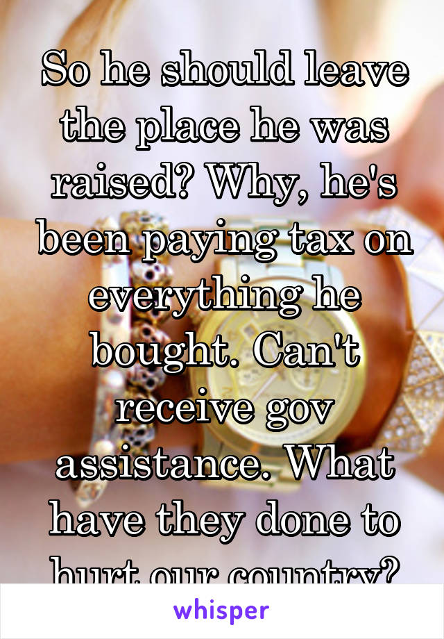 So he should leave the place he was raised? Why, he's been paying tax on everything he bought. Can't receive gov assistance. What have they done to hurt our country?