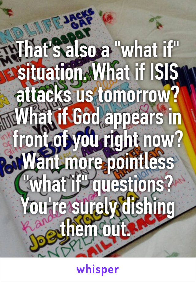 That's also a "what if" situation. What if ISIS attacks us tomorrow? What if God appears in front of you right now? Want more pointless "what if" questions? You're surely dishing them out. 