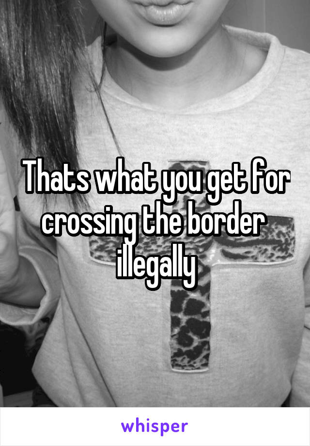 Thats what you get for crossing the border  illegally