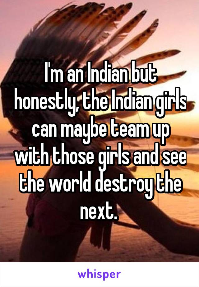I'm an Indian but honestly, the Indian girls can maybe team up with those girls and see the world destroy the next. 