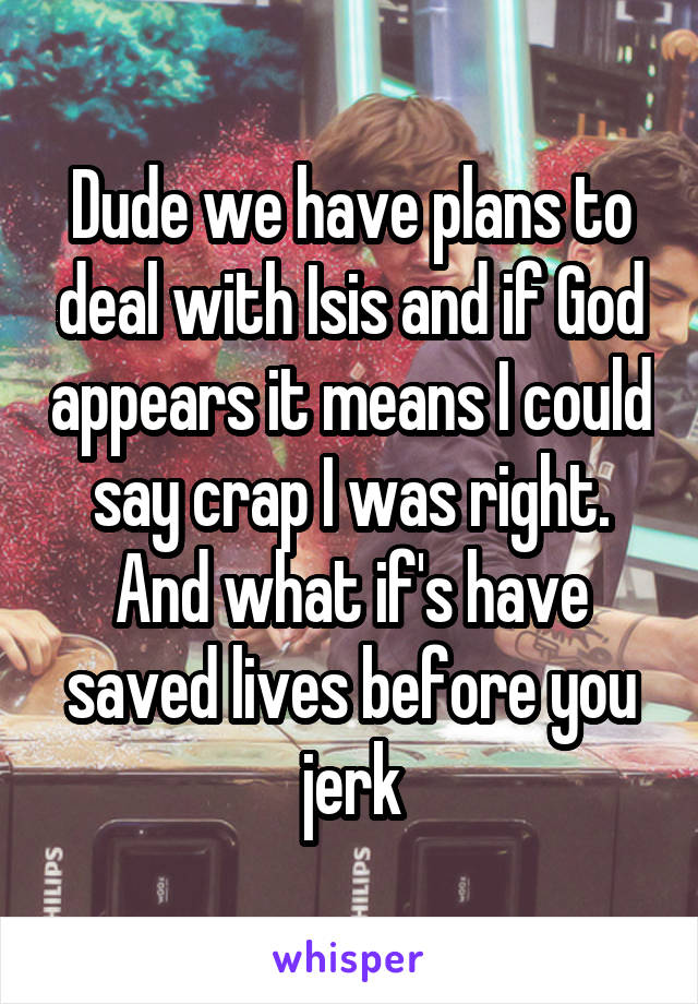 Dude we have plans to deal with Isis and if God appears it means I could say crap I was right. And what if's have saved lives before you jerk