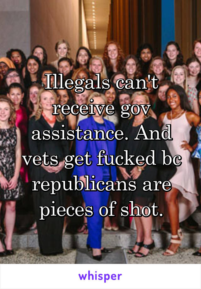 Illegals can't receive gov assistance. And vets get fucked bc republicans are pieces of shot.