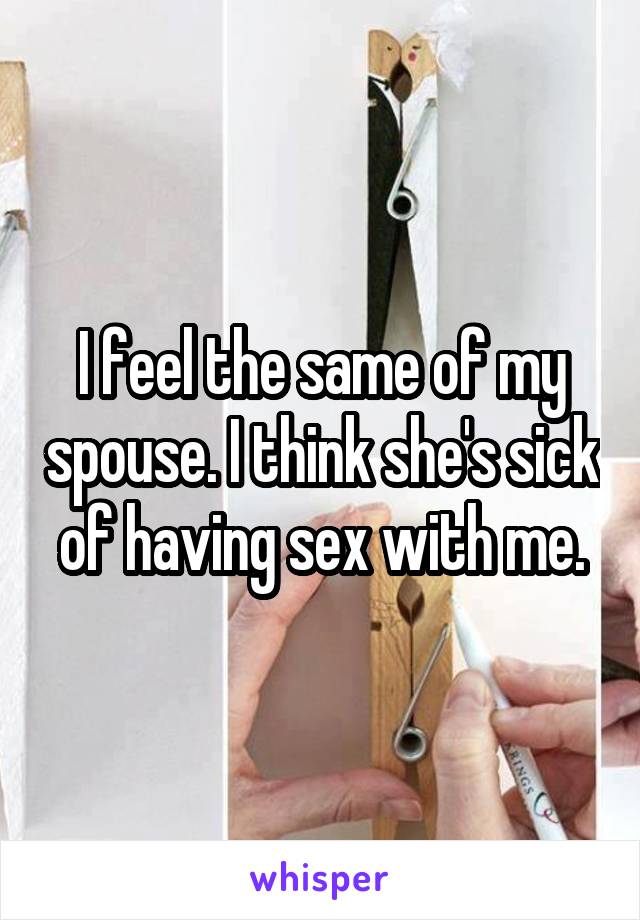 I feel the same of my spouse. I think she's sick of having sex with me.